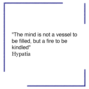 "The mind is not a vessel to be filled, but a fire to be kindled"  Hypatia