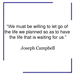 We must be willing to let go of the life we planned so as to have the life that is waiting for us.” Joseph Campbell