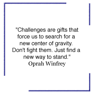 "Challenges are gifts taht force us to search for a new center of gravity. Don't fight them. Just Find a new way to stand." Oprah Winfrey