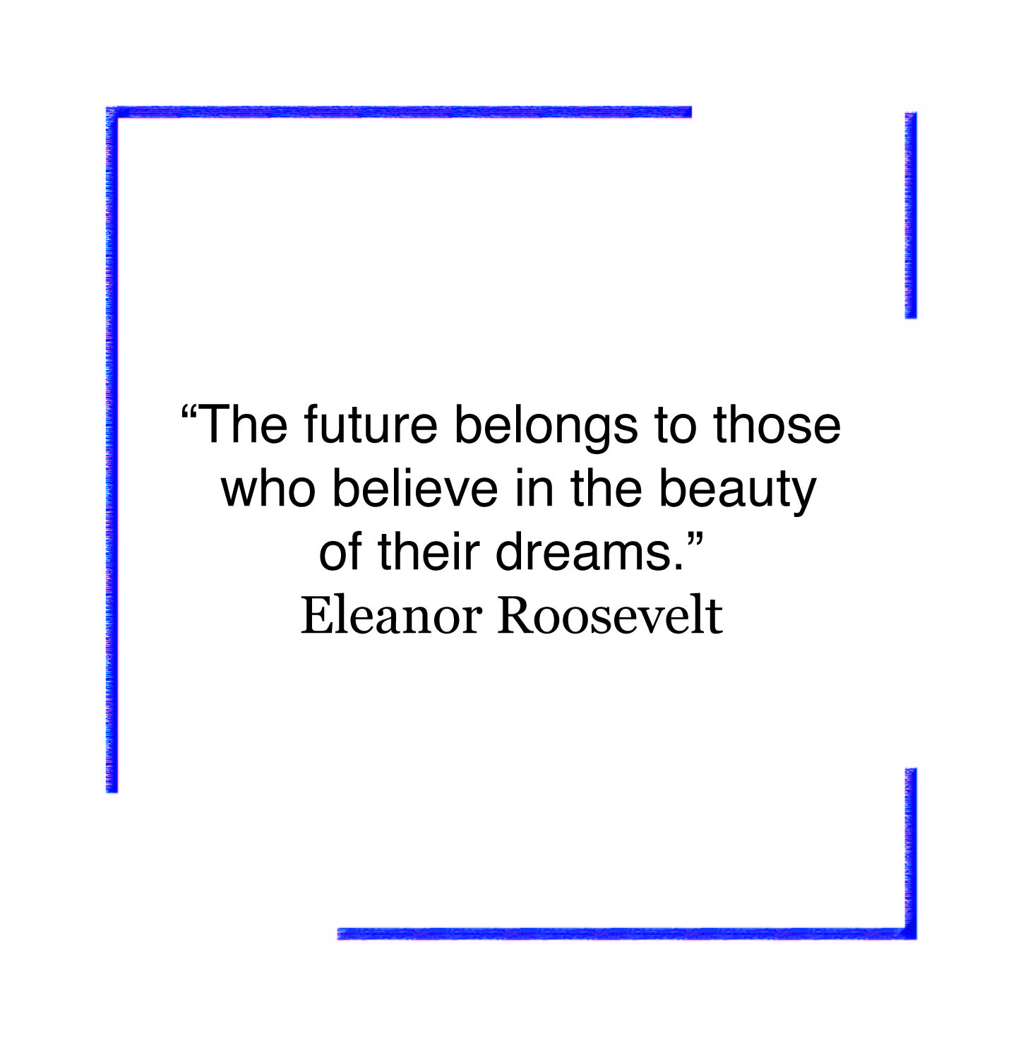 The future belongs to those who believe in the beauty of their dreams. Eleanor Roosevelt.